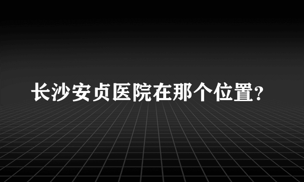 长沙安贞医院在那个位置？