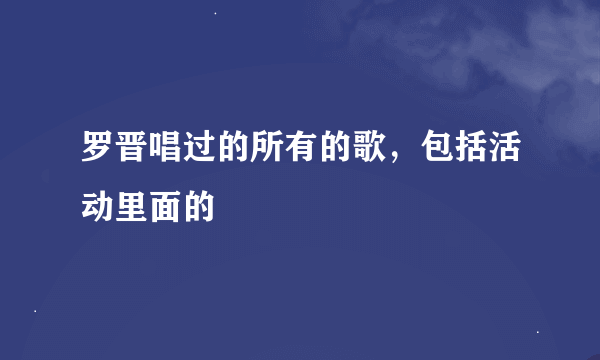 罗晋唱过的所有的歌，包括活动里面的