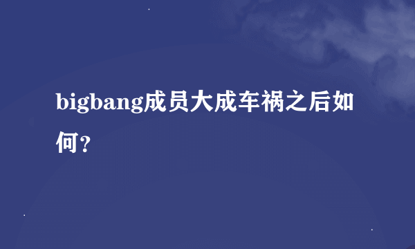 bigbang成员大成车祸之后如何？