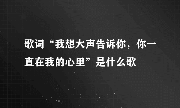 歌词“我想大声告诉你，你一直在我的心里”是什么歌