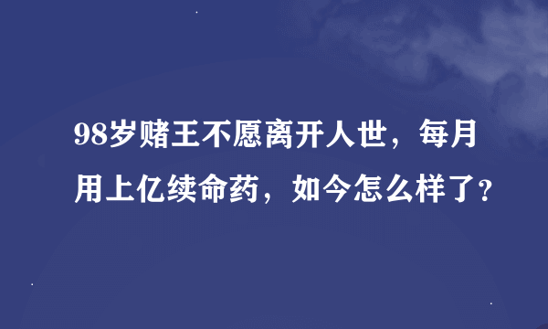 98岁赌王不愿离开人世，每月用上亿续命药，如今怎么样了？