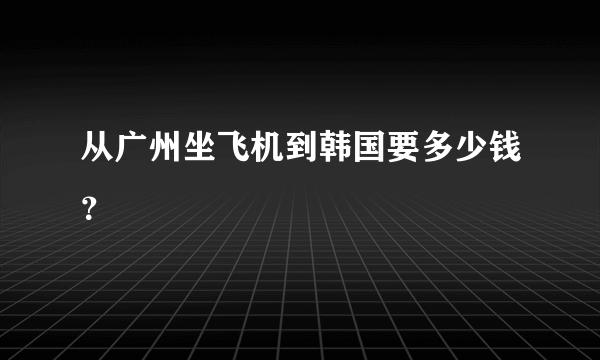 从广州坐飞机到韩国要多少钱？