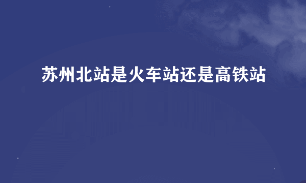 苏州北站是火车站还是高铁站