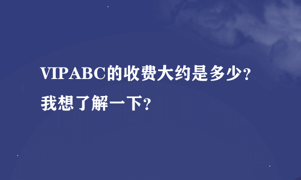 VIPABC的收费大约是多少？我想了解一下？ 