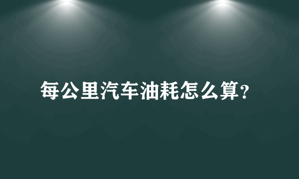 每公里汽车油耗怎么算？