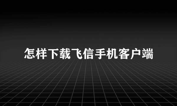 怎样下载飞信手机客户端