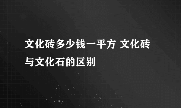 文化砖多少钱一平方 文化砖与文化石的区别