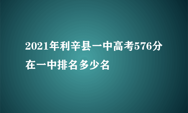 2021年利辛县一中高考576分在一中排名多少名