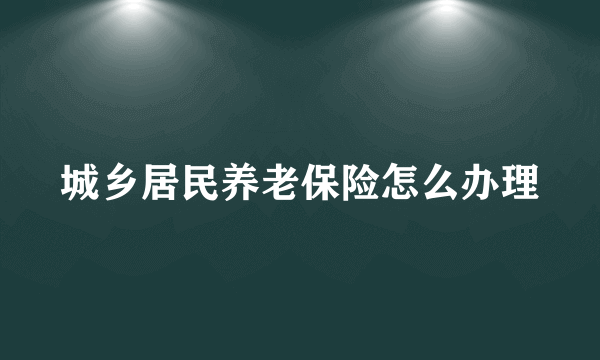 城乡居民养老保险怎么办理