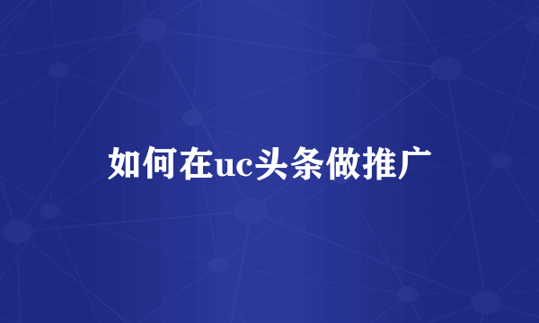 如何在uc头条做推广