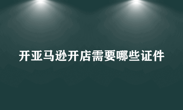 开亚马逊开店需要哪些证件