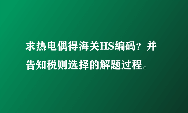 求热电偶得海关HS编码？并告知税则选择的解题过程。