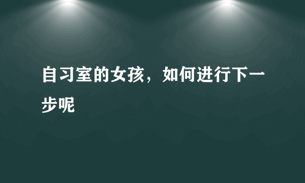 自习室的女孩，如何进行下一步呢