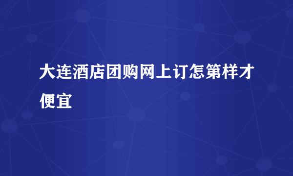 大连酒店团购网上订怎第样才便宜