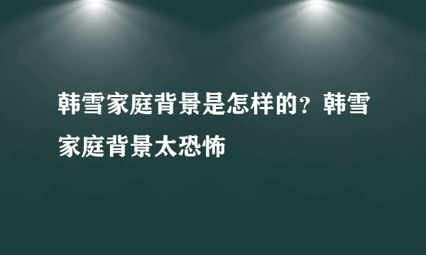 韩雪家庭背景是怎样的？韩雪家庭背景太恐怖