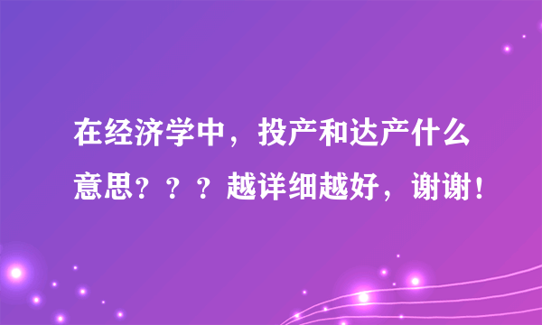 在经济学中，投产和达产什么意思？？？越详细越好，谢谢！