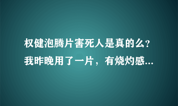 权健泡腾片害死人是真的么？我昨晚用了一片，有烧灼感觉，有没有副作