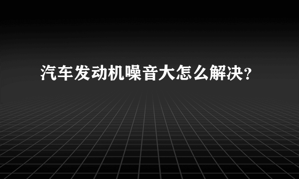 汽车发动机噪音大怎么解决？