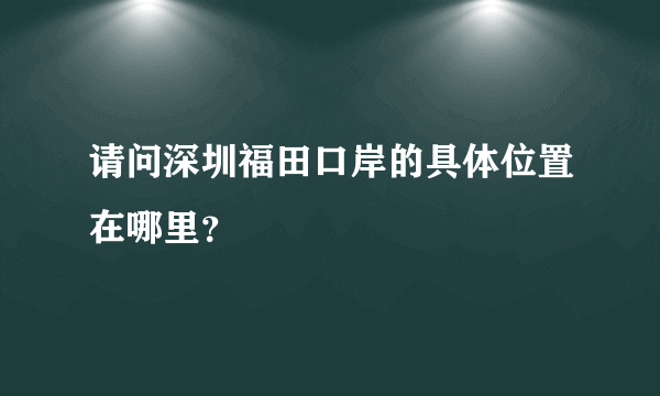 请问深圳福田口岸的具体位置在哪里？