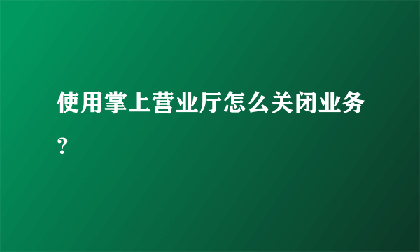 使用掌上营业厅怎么关闭业务？