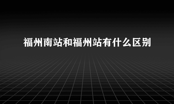 福州南站和福州站有什么区别