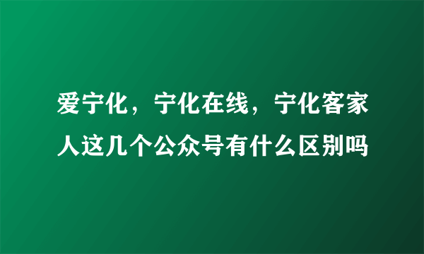 爱宁化，宁化在线，宁化客家人这几个公众号有什么区别吗