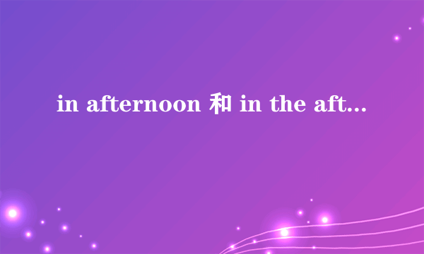 in afternoon 和 in the afternoon 区别，英语差，麻烦详细解释一下