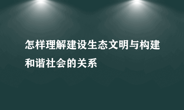 怎样理解建设生态文明与构建和谐社会的关系