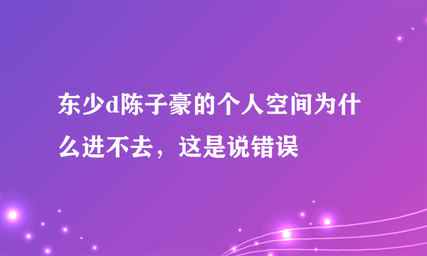 东少d陈子豪的个人空间为什么进不去，这是说错误