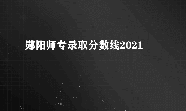 郧阳师专录取分数线2021