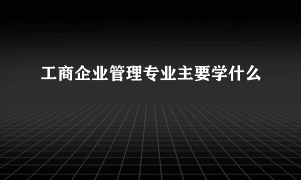 工商企业管理专业主要学什么