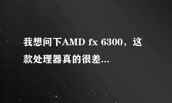 我想问下AMD fx 6300，这款处理器真的很差吗，有i5的水平吗