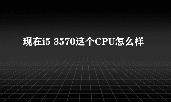 现在i5 3570这个CPU怎么样