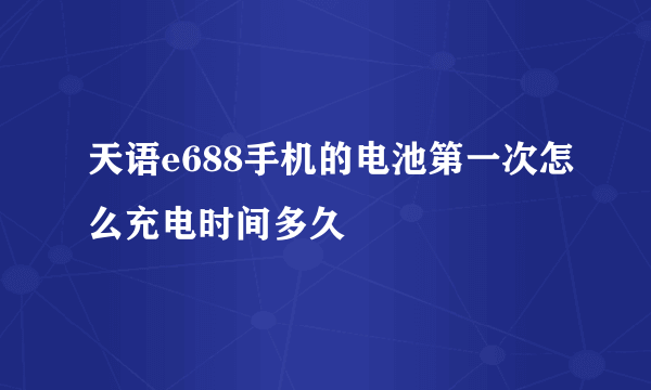 天语e688手机的电池第一次怎么充电时间多久