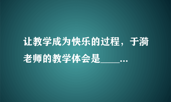 让教学成为快乐的过程，于漪老师的教学体会是________。