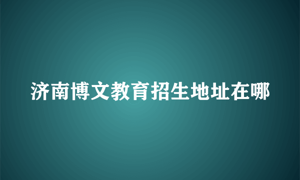 济南博文教育招生地址在哪