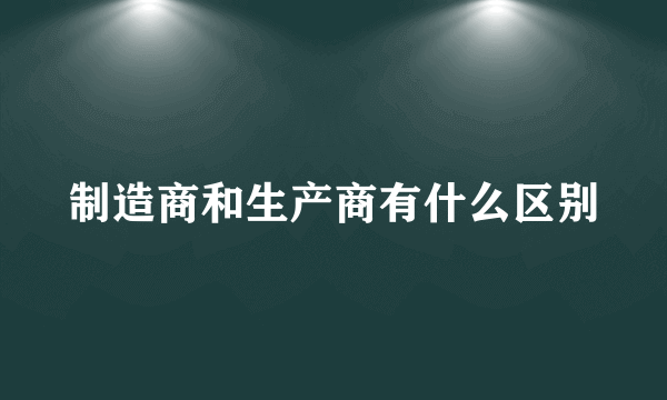 制造商和生产商有什么区别