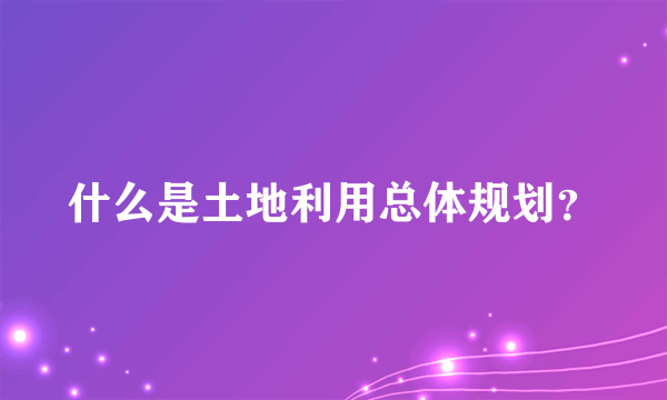 什么是土地利用总体规划？