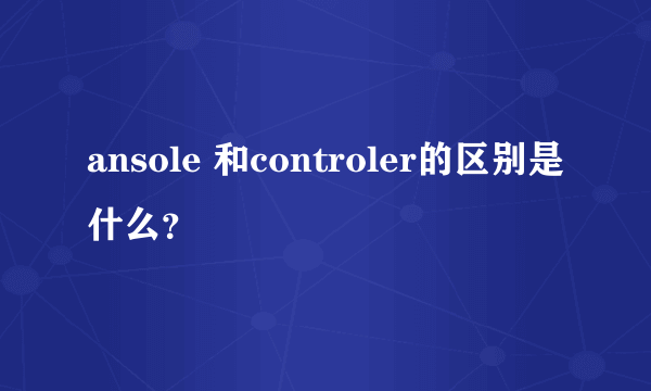 ansole 和controler的区别是什么？