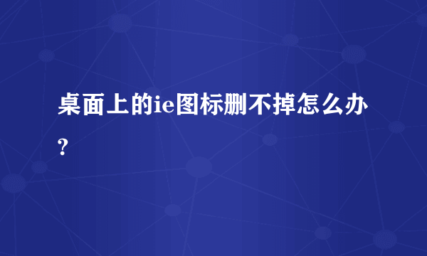 桌面上的ie图标删不掉怎么办?