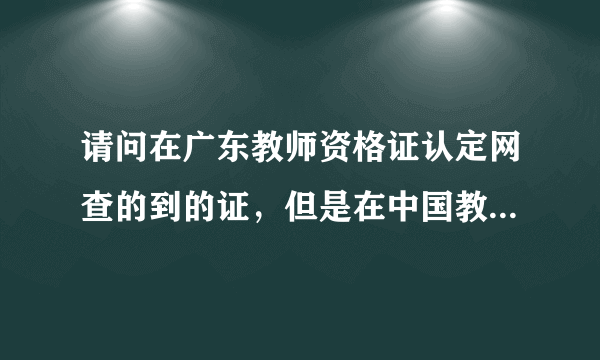 请问在广东教师资格证认定网查的到的证，但是在中国教师资格证网站查