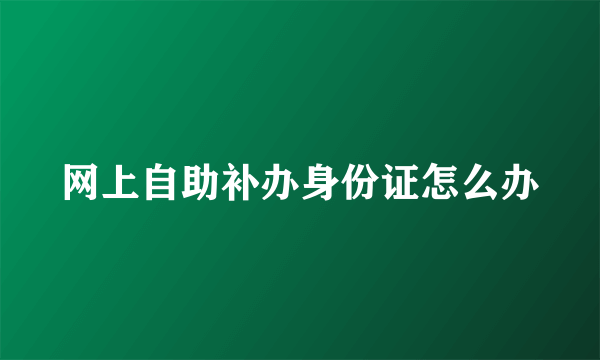 网上自助补办身份证怎么办