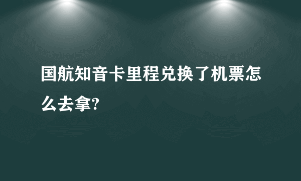 国航知音卡里程兑换了机票怎么去拿?