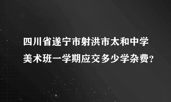 四川省遂宁市射洪市太和中学美术班一学期应交多少学杂费？