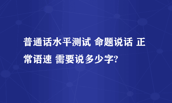 普通话水平测试 命题说话 正常语速 需要说多少字?