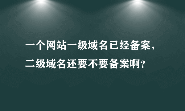 一个网站一级域名已经备案，二级域名还要不要备案啊？