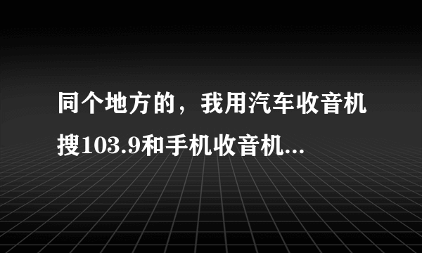 同个地方的，我用汽车收音机搜103.9和手机收音机103.9，都是FM为何不是同个电台节目？