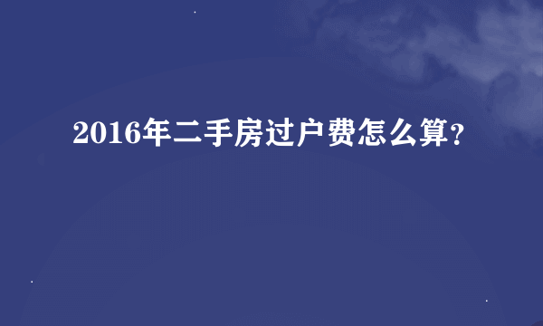 2016年二手房过户费怎么算？