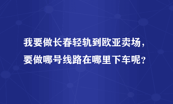 我要做长春轻轨到欧亚卖场，要做哪号线路在哪里下车呢？