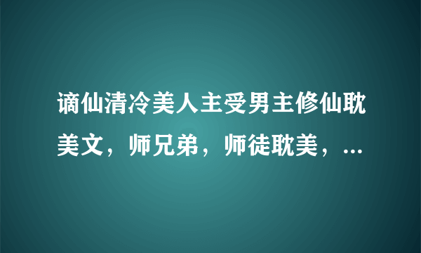 谪仙清冷美人主受男主修仙耽美文，师兄弟，师徒耽美，师兄或师傅是谪仙清冷型的，师弟或徒弟是会黑化的，